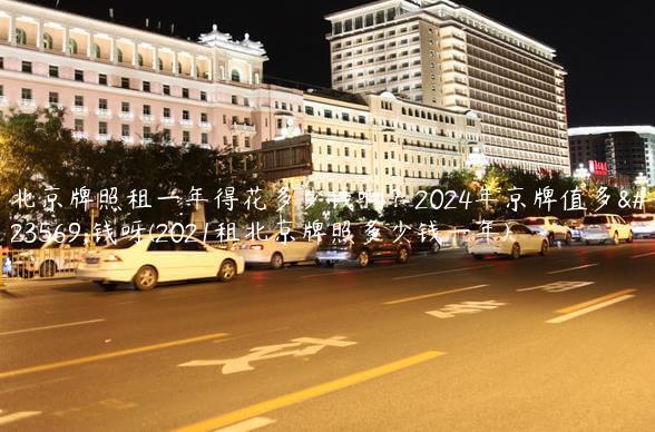 北京牌照租一年得花多少钱啊？2024年京牌值多少钱呀(2021租北京牌照多少钱一年)