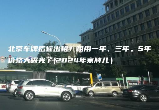 北京车牌指标出租？租用一年、三年。5年价格大曝光了(2024年京牌儿）