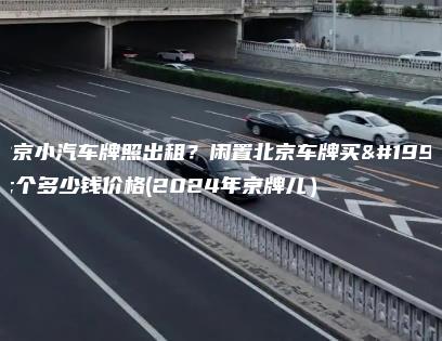 北京小汽车牌照出租？闲置北京车牌买一个多少钱价格(2024年京牌儿）