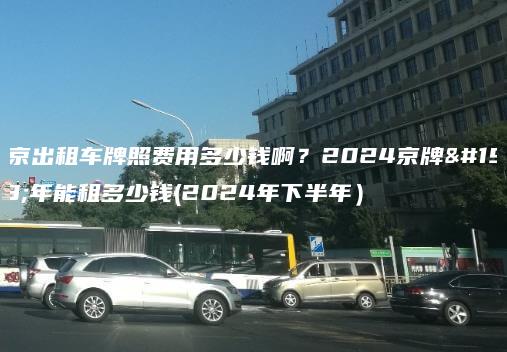 北京出租车牌照费用多少钱啊？2024京牌一年能租多少钱(2024年下半年）