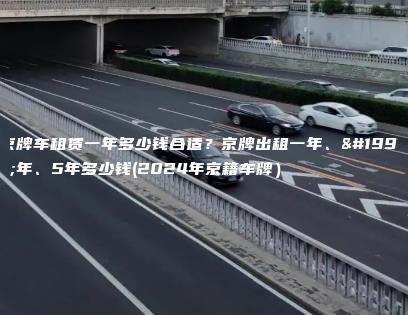 京牌车租赁一年多少钱合适？京牌出租一年、三年、5年多少钱(2024年京籍车牌）