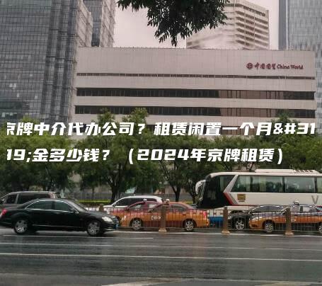 京牌中介代办公司？租赁闲置一个月租金多少钱？（2024年京牌租赁）