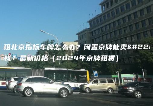 出租北京指标车牌怎么办？闲置京牌能卖多钱？最新价格（2024年京牌租赁）