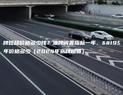 京牌短租价格多少钱？油牌闲置指标一年、三年价格多少（2024年京牌租赁）