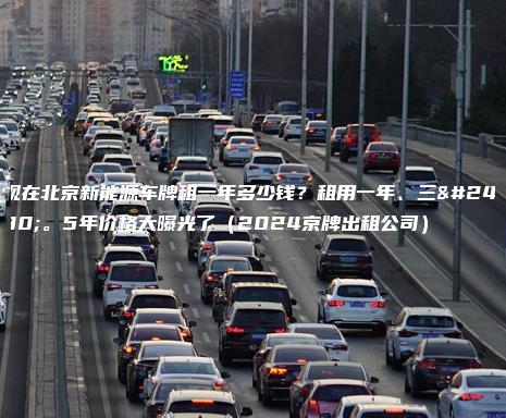 现在北京新能源车牌租一年多少钱？租用一年、三年。5年价格大曝光了（2024京牌出租公司）