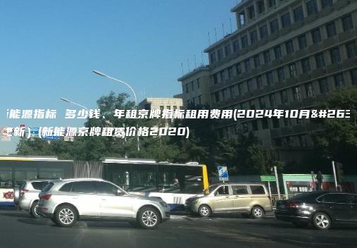 租新能源指标 多少钱、年租京牌指标租用费用(2024年10月最新更新）(新能源京牌租赁价格2020)