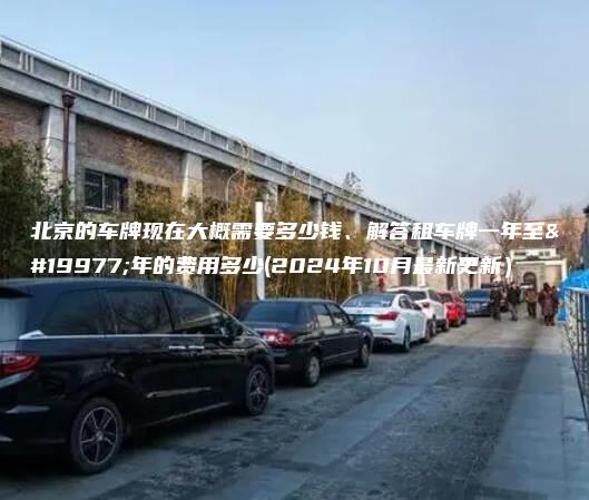 北京的车牌现在大概需要多少钱、解答租车牌一年至三年的费用多少(2024年10月最新更新）