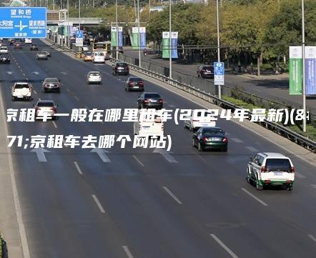 北京租车一般在哪里租车(2024年最新)(北京租车去哪个网站)