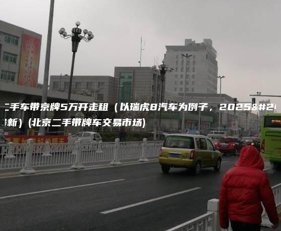 北京二手车带京牌5万开走租（以瑞虎8汽车为例子，2025年1月最新）(北京二手带牌车交易市场)