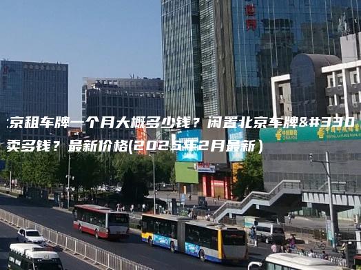 北京租车牌一个月大概多少钱？闲置北京车牌能卖多钱？最新价格(2025年2月最新）