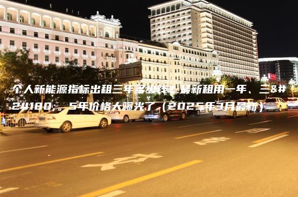 个人新能源指标出租三年多少钱？最新租用一年、三年。5年价格大曝光了（2025年3月最新）