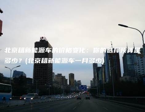 北京租新能源车的价格变化：你的选择预算是多少？(北京租新能源车一月多少)