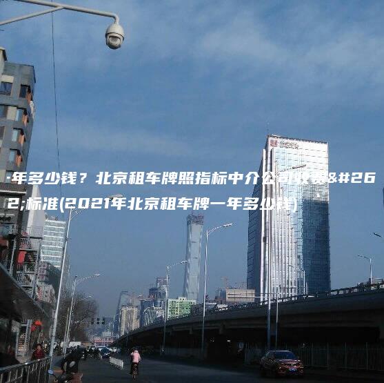 一年多少钱？北京租车牌照指标中介公司收费新标准(2021年北京租车牌一年多少钱)