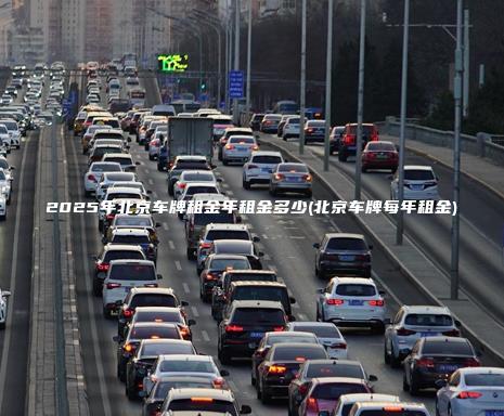 2025年北京车牌租金年租金多少(北京车牌每年租金)