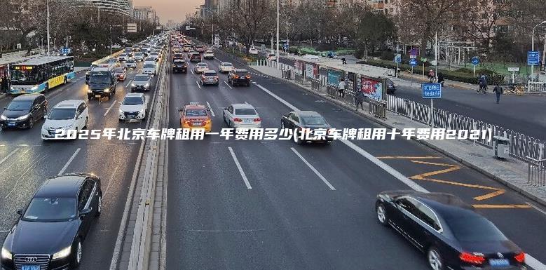2025年北京车牌租用一年费用多少(北京车牌租用十年费用2021)