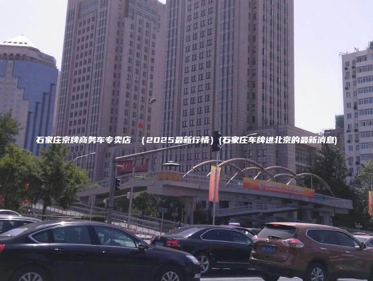 石家庄京牌商务车专卖店 （2025最新行情）(石家庄车牌进北京的最新消息)