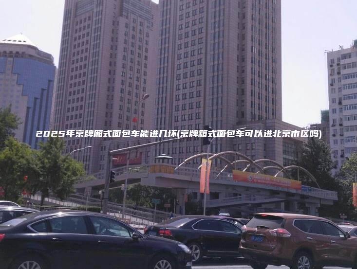 2025年京牌厢式面包车能进几坏(京牌箱式面包车可以进北京市区吗)