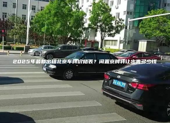 2025年最新出租北京车牌价格表？闲置京牌转让出售多少钱