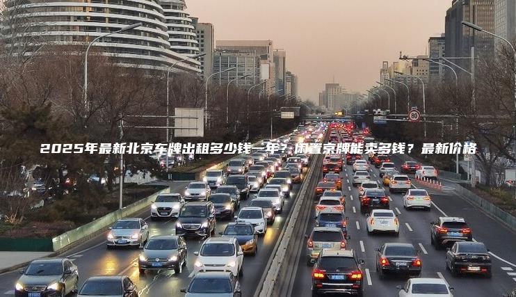 2025年最新北京车牌出租多少钱一年？闲置京牌能卖多钱？最新价格