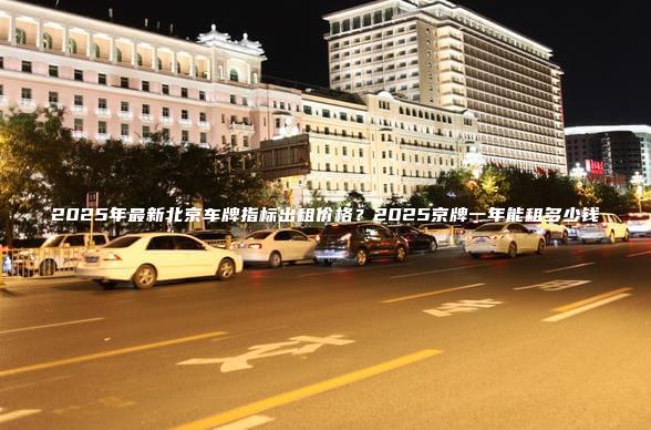 2025年最新北京车牌指标出租价格？2025京牌一年能租多少钱