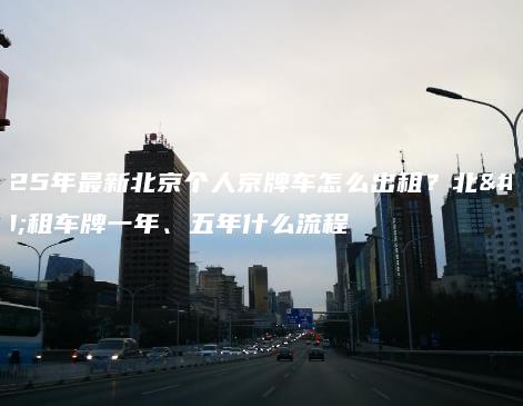 2025年最新北京个人京牌车怎么出租？北京租车牌一年、五年什么流程