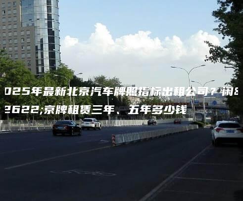 2025年最新北京汽车牌照指标出租公司？闲置京牌租赁三年、五年多少钱