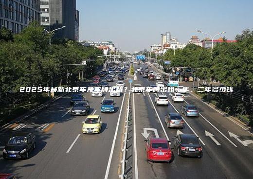 2025年最新北京车及车牌出租？北京车牌出租一年、二年多少钱