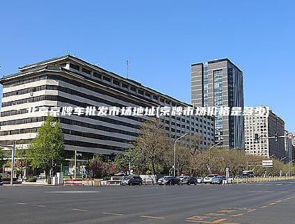 北京京牌车批发市场地址(京牌市场价格是多少)