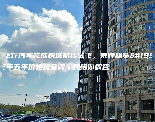 小鹏飞行汽车完成跨城航线试飞，京牌租赁一年三年五年价格找金牌车务给你解答