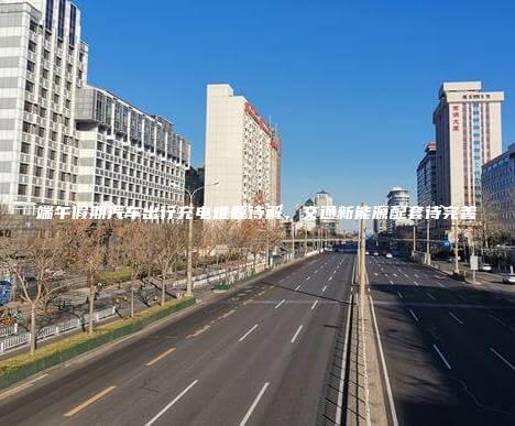 端午假期汽车出行充电难题待解，交通新能源配套待完善