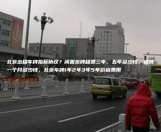 北京出租车牌指标协议？闲置京牌租赁三年、五年多少钱，京牌一个月多少钱，北京车牌1年2年3年5年价格费用