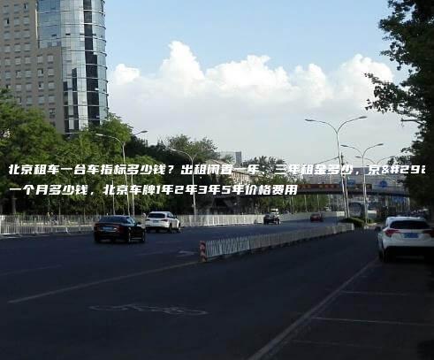 在北京租车一台车指标多少钱？出租闲置一年、三年租金多少，京牌一个月多少钱，北京车牌1年2年3年5年价格费用