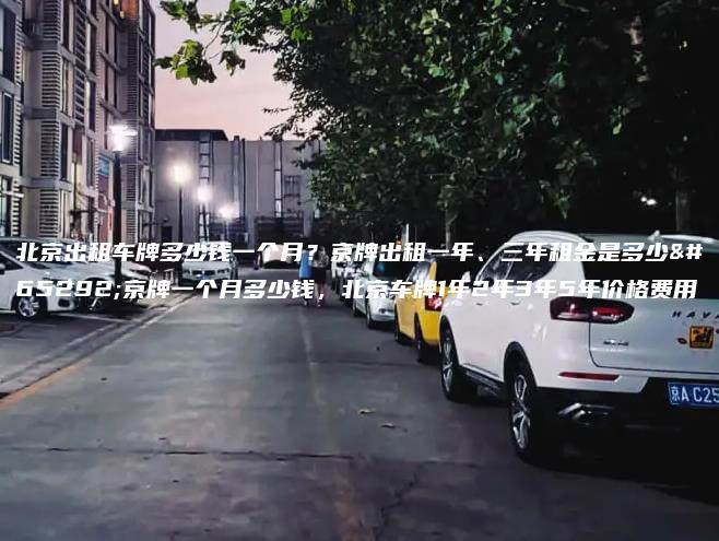 北京出租车牌多少钱一个月？京牌出租一年、三年租金是多少，京牌一个月多少钱，北京车牌1年2年3年5年价格费用