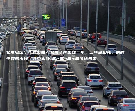 北京电动车车牌出租？北京车牌出租一年、二年多少钱，京牌一个月多少钱，北京车牌1年2年3年5年价格费用