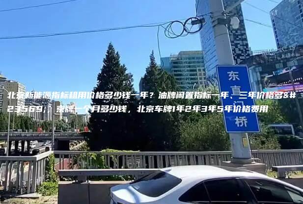 北京新能源指标租用价格多少钱一年？油牌闲置指标一年、三年价格多少，京牌一个月多少钱，北京车牌1年2年3年5年价格费用