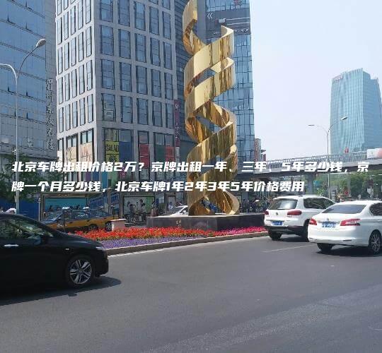 北京车牌出租价格2万？京牌出租一年、三年、5年多少钱，京牌一个月多少钱，北京车牌1年2年3年5年价格费用