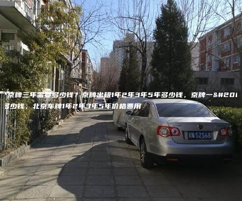 一个京牌三年需要多少钱？京牌出租1年2年3年5年多少钱，京牌一个月多少钱，北京车牌1年2年3年5年价格费用