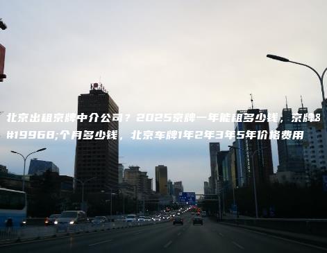 北京出租京牌中介公司？2025京牌一年能租多少钱，京牌一个月多少钱，北京车牌1年2年3年5年价格费用