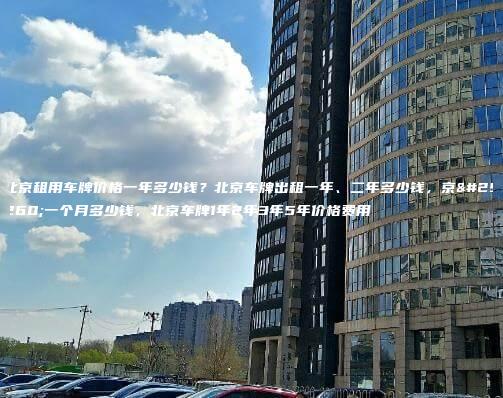 北京租用车牌价格一年多少钱？北京车牌出租一年、二年多少钱，京牌一个月多少钱，北京车牌1年2年3年5年价格费用