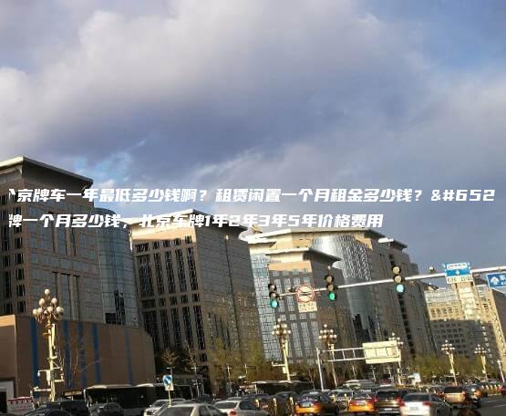 租个京牌车一年最低多少钱啊？租赁闲置一个月租金多少钱？，京牌一个月多少钱，北京车牌1年2年3年5年价格费用