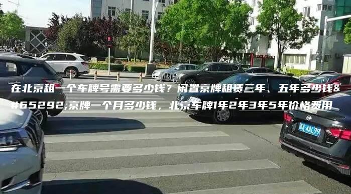 在北京租一个车牌号需要多少钱？闲置京牌租赁三年、五年多少钱，京牌一个月多少钱，北京车牌1年2年3年5年价格费用