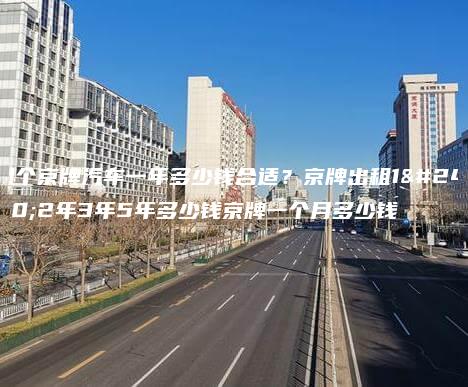 租个京牌汽车一年多少钱合适？京牌出租1年2年3年5年多少钱京牌一个月多少钱