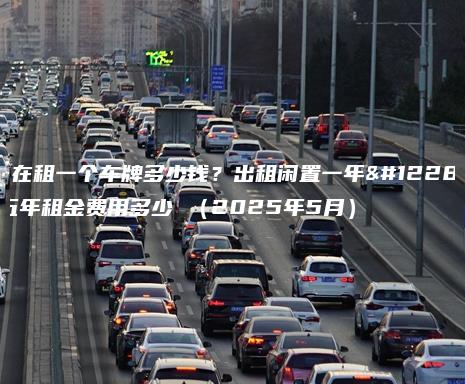 现在租一个车牌多少钱？出租闲置一年、五年租金费用多少 （2025年5月）