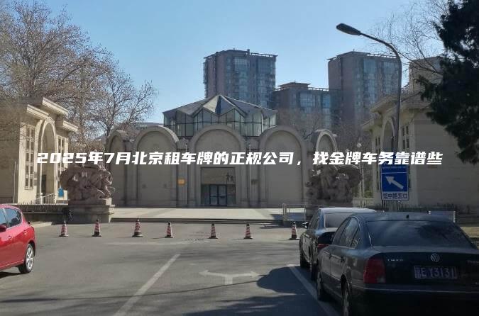 2025年7月北京租车牌的正规公司，找金牌车务靠谱些